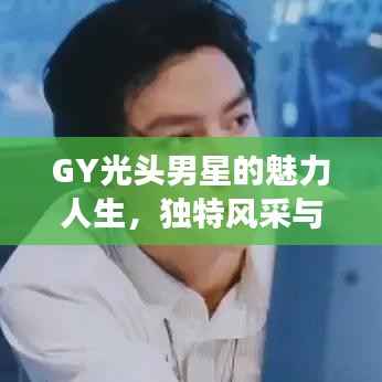 GY光头男星的魅力人生,独特风采与闪耀之旅