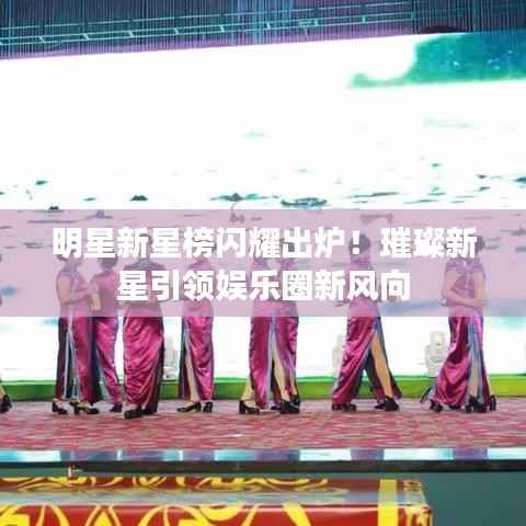 明星新星榜闪耀出炉!璀璨新星引领娱乐圈新风向