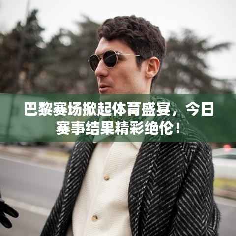巴黎赛场掀起体育盛宴,今日赛事结果精彩绝伦!
