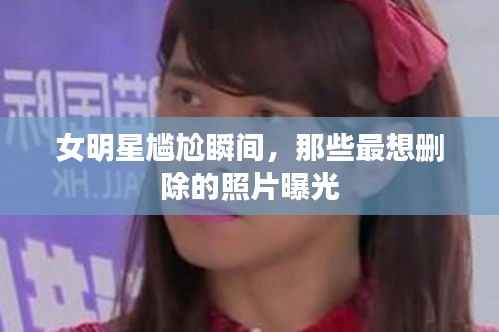 女明星尴尬瞬间,那些最想删除的照片曝光